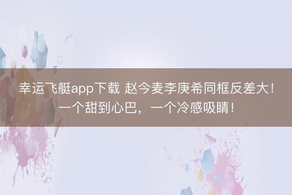 幸运飞艇app下载 赵今麦李庚希同框反差大！一个甜到心巴，一个冷感吸睛！