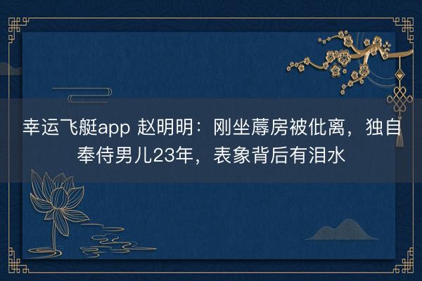 幸运飞艇app 赵明明:刚坐蓐房被仳离,独自奉侍男儿23年,表象背后有泪水