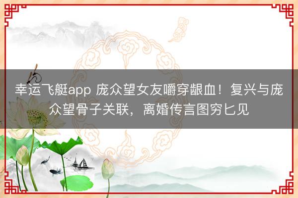 幸运飞艇app 庞众望女友嚼穿龈血！复兴与庞众望骨子关联，离婚传言图穷匕见
