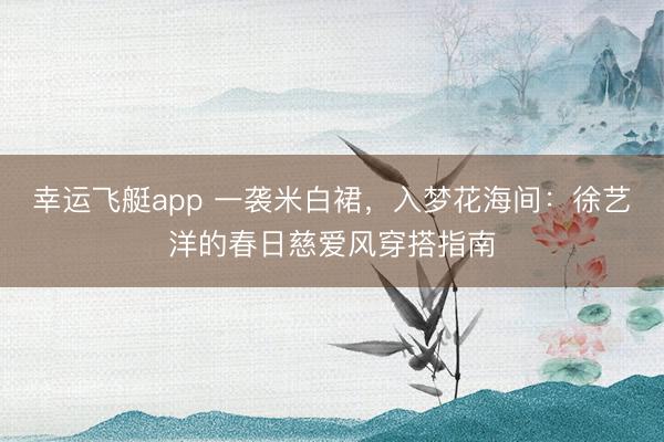 幸运飞艇app 一袭米白裙，入梦花海间：徐艺洋的春日慈爱风穿搭指南