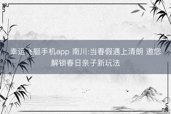 幸运飞艇手机app 南川:当春假遇上清朗 邀您解锁春日亲子新玩法