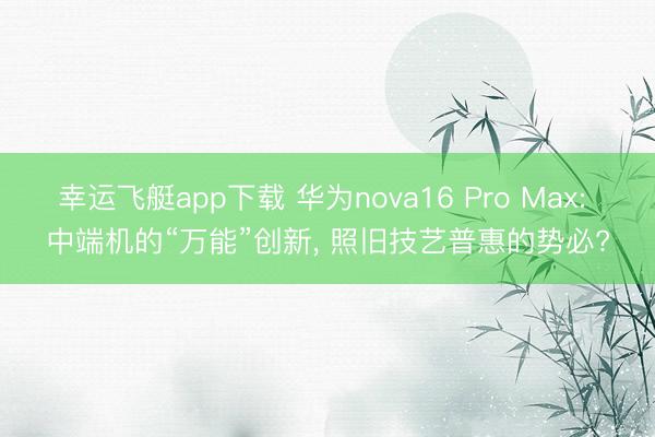 幸运飞艇app下载 华为nova16 Pro Max: 中端机的“万能”创新, 照旧技艺普惠的势必?