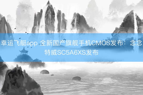 幸运飞艇app 全新国产旗舰手机CMOS发布：念念特威SC5A6XS发布