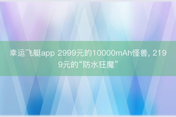 幸运飞艇app 2999元的10000mAh怪兽， 2199元的“防水狂魔”