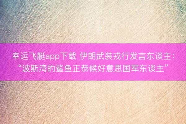 幸运飞艇app下载 伊朗武装戎行发言东谈主：“波斯湾的鲨鱼正恭候好意思国军东谈主”