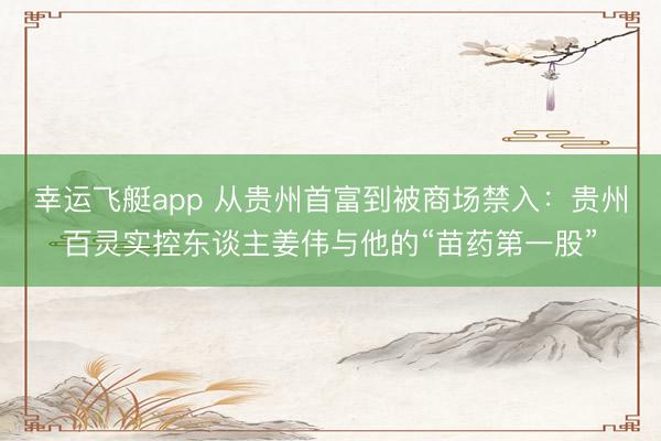 幸运飞艇app 从贵州首富到被商场禁入：贵州百灵实控东谈主姜伟与他的“苗药第一股”