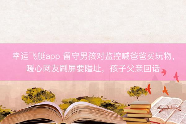幸运飞艇app 留守男孩对监控喊爸爸买玩物，暖心网友刷屏要隘址，孩子父亲回话