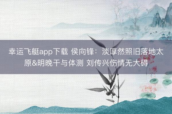 幸运飞艇app下载 侯向锋：淡厚然照旧落地太原&明晚干与体测 刘传兴伤情无大碍