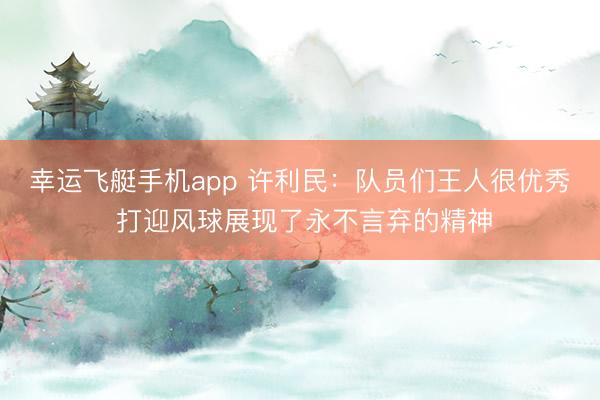 幸运飞艇手机app 许利民：队员们王人很优秀 打迎风球展现了永不言弃的精神