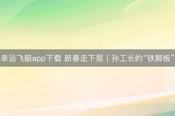 幸运飞艇app下载 新春走下层｜孙工长的“铁脚板”