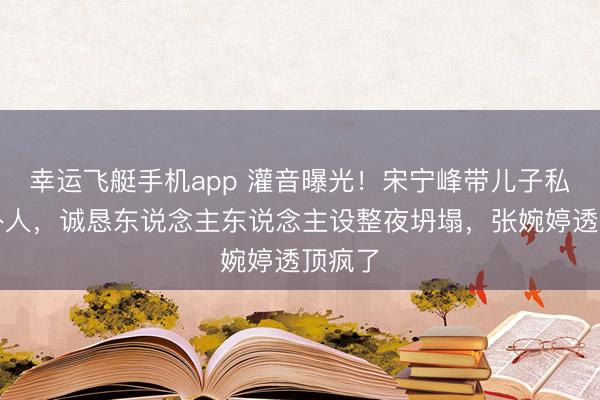 幸运飞艇手机app 灌音曝光！宋宁峰带儿子私会局外人，诚恳东说念主东说念主设整夜坍塌，张婉婷透顶疯了