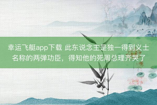 幸运飞艇app下载 此东说念主是独一得到义士名称的两弹功臣，得知他的死周总理齐哭了