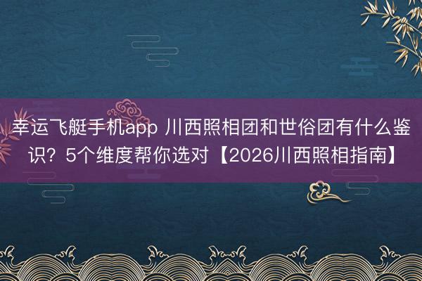 幸运飞艇手机app 川西照相团和世俗团有什么鉴识？5个维度帮你选对【2026川西照相指南】