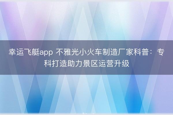 幸运飞艇app 不雅光小火车制造厂家科普：专科打造助力景区运营升级