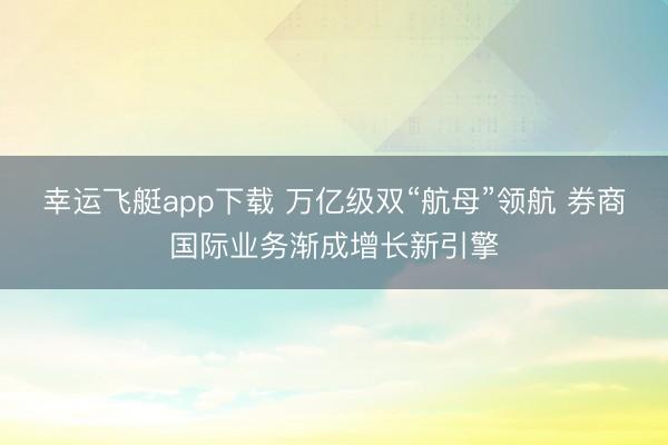 幸运飞艇app下载 万亿级双“航母”领航 券商国际业务渐成增长新引擎