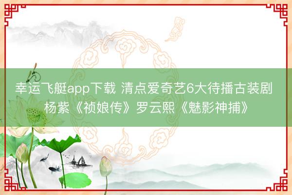 幸运飞艇app下载 清点爱奇艺6大待播古装剧 杨紫《祯娘传》罗云熙《魅影神捕》