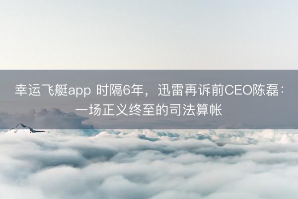 幸运飞艇app 时隔6年,迅雷再诉前CEO陈磊:一场正义终至的司法算帐
