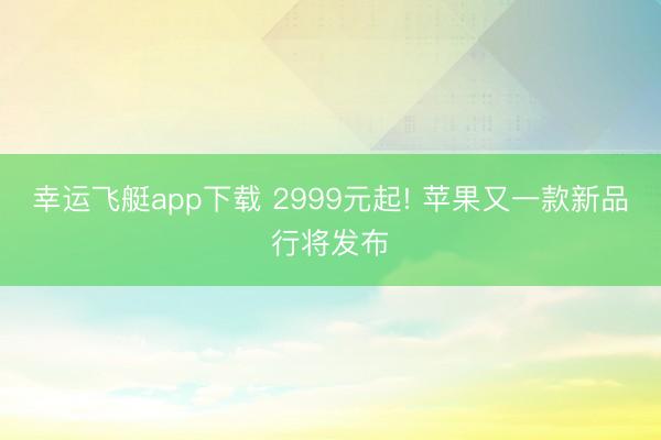 幸运飞艇app下载 2999元起! 苹果又一款新品行将发布
