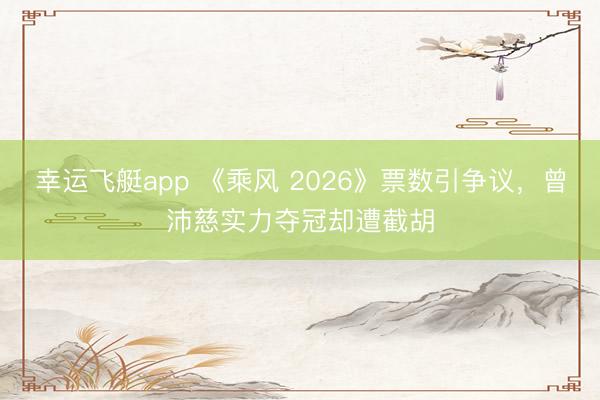 幸运飞艇app 《乘风 2026》票数引争议,曾沛慈实力夺冠却遭截胡