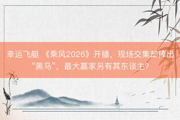 幸运飞艇 《乘风2026》开播,现场交集却捧出“黑马”,最大赢家另有其东谈主?