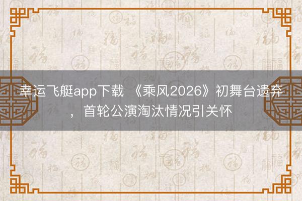 幸运飞艇app下载 《乘风2026》初舞台遗弃，首轮公演淘汰情况引关怀