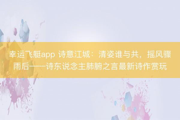 幸运飞艇app 诗意江城:清姿谁与共,摇风骤雨后——诗东说念主肺腑之言最新诗作赏玩