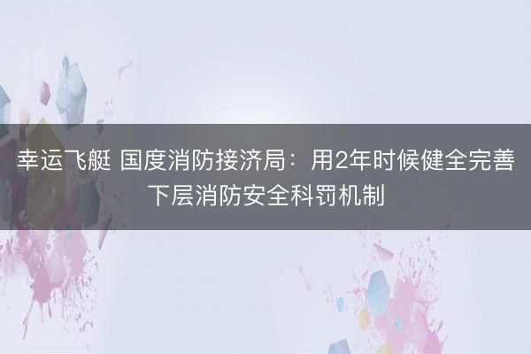 幸运飞艇 国度消防接济局:用2年时候健全完善下层消防安全科罚机制