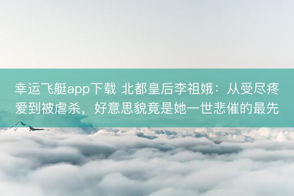 幸运飞艇app下载 北都皇后李祖娥：从受尽疼爱到被虐杀，好意思貌竟是她一世悲催的最先