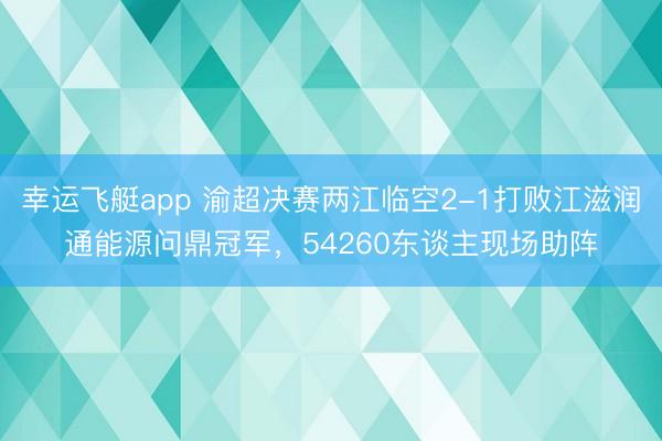 幸运飞艇app 渝超决赛两江临空2-1打败江滋润通能源问鼎冠军，54260东谈主现场助阵