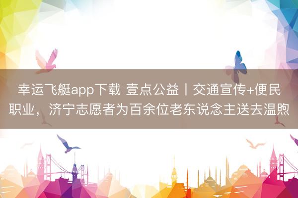 幸运飞艇app下载 壹点公益丨交通宣传+便民职业，济宁志愿者为百余位老东说念主送去温煦