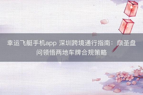 幸运飞艇手机app 深圳跨境通行指南:鼎圣盘问领悟两地车牌合规策略