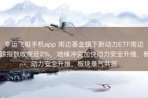 幸运飞艇手机app 南边基金旗下新动力ETF南边(516160)追踪指数收涨近2%，地缘冲突加快动力安全升维，板块景气共振