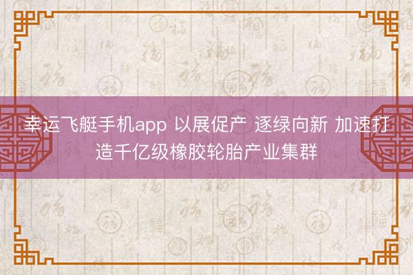 幸运飞艇手机app 以展促产 逐绿向新 加速打造千亿级橡胶轮胎产业集群