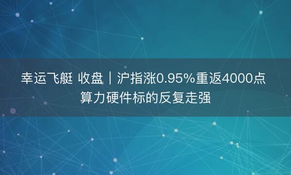 幸运飞艇 收盘｜沪指涨0.95%重返4000点 算力硬件标的反复走强