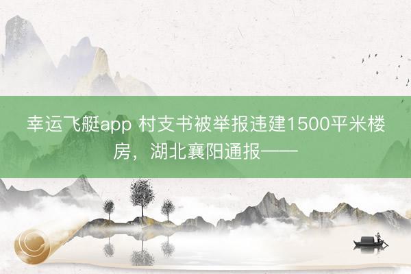 幸运飞艇app 村支书被举报违建1500平米楼房,湖北襄阳通报——