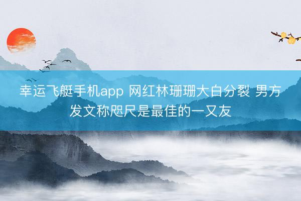 幸运飞艇手机app 网红林珊珊大白分裂 男方发文称咫尺是最佳的一又友