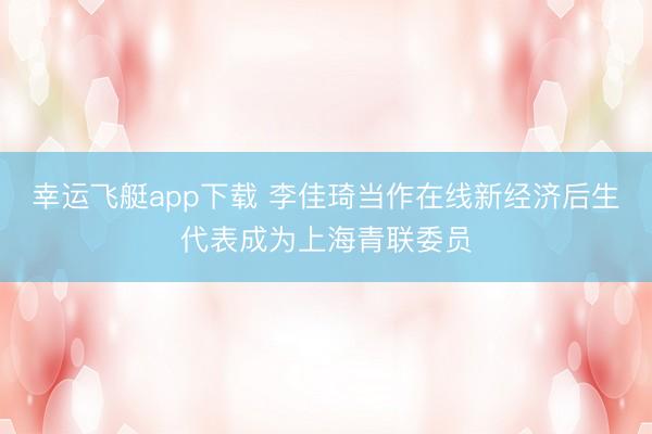 幸运飞艇app下载 李佳琦当作在线新经济后生代表成为上海青联委员