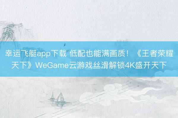 幸运飞艇app下载 低配也能满画质！《王者荣耀天下》WeGame云游戏丝滑解锁4K盛开天下
