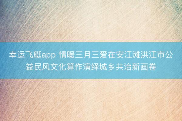 幸运飞艇app 情暖三月三爱在安江滩洪江市公益民风文化算作演绎城乡共治新画卷