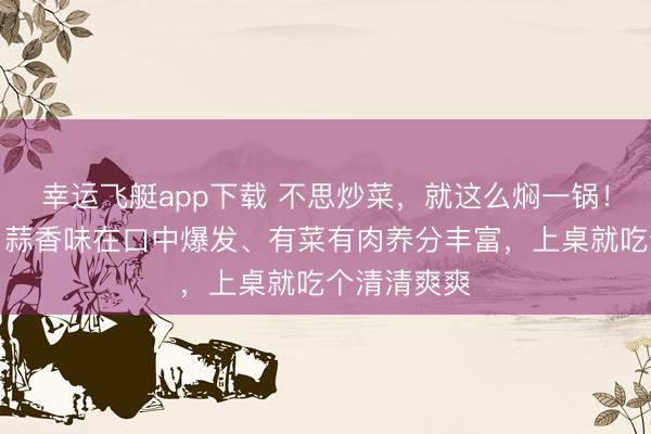 幸运飞艇app下载 不思炒菜，就这么焖一锅！一口下去，蒜香味在口中爆发、有菜有肉养分丰富，上桌就吃个清清爽爽