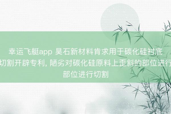 幸运飞艇app 昊石新材料肯求用于碳化硅衬底的线切割开辟专利， 陋劣对碳化硅原料上歪斜的部位进行切割