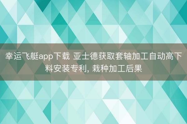 幸运飞艇app下载 亚士德获取套轴加工自动高下料安装专利， 栽种加工后果