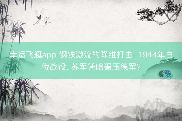 幸运飞艇app 钢铁激流的降维打击: 1944年白俄战役， 苏军凭啥碾压德军?