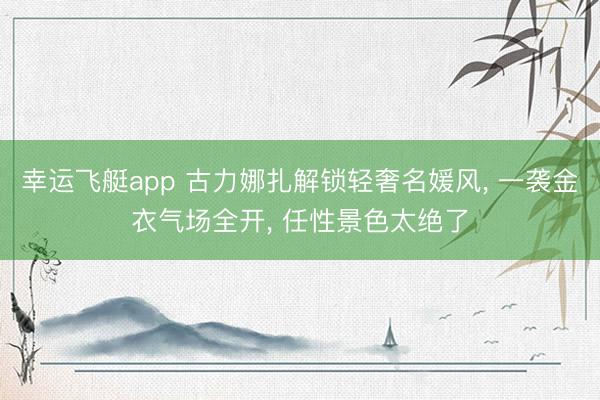 幸运飞艇app 古力娜扎解锁轻奢名媛风， 一袭金衣气场全开，<a href=