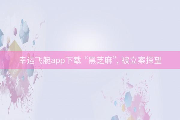 幸运飞艇app下载 “黑芝麻”， 被立案探望