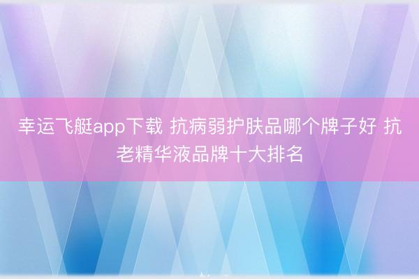 幸运飞艇app下载 抗病弱护肤品哪个牌子好 抗老精华液品牌十大排名