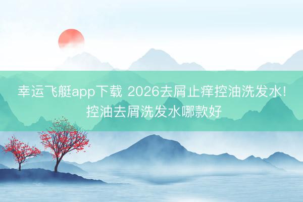 幸运飞艇app下载 2026去屑止痒控油洗发水! 控油去屑洗发水哪款好
