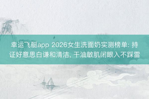 幸运飞艇app 2026女生洗面奶实测榜单: 持证好意思白谦和清洁， 干油敏肌闭眼入不踩雷