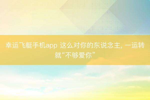 幸运飞艇手机app 这么对你的东说念主， 一运转就“不够爱你”
