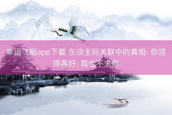 幸运飞艇app下载 东谈主际关联中的真相: 你混得再好， 我也不求你